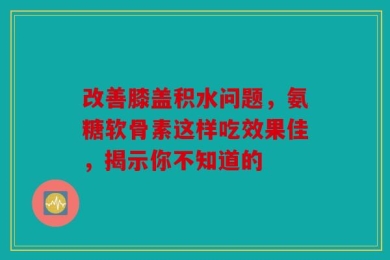 改善膝盖积水问题，氨糖软骨素这样吃效果佳，揭示你不知道的