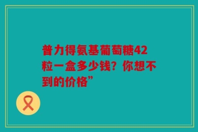 普力得氨基葡萄糖42粒一盒多少钱？你想不到的价格”