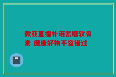 微亚直播朴诺氨糖软骨素 健康好物不容错过