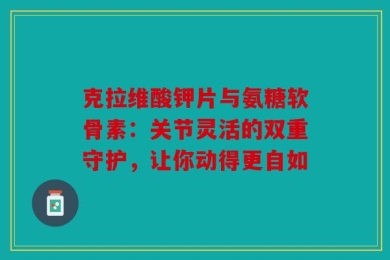 克拉维酸钾片与氨糖软骨素：关节灵活的双重守护，让你动得更自如