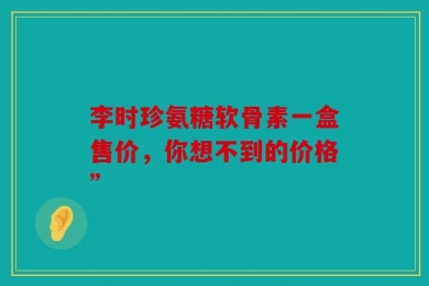 李时珍氨糖软骨素一盒售价，你想不到的价格”