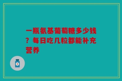 一瓶氨基葡萄糖多少钱？每日吃几粒都能补充营养