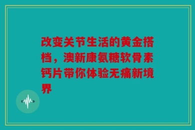 改变关节生活的黄金搭档，澳新康氨糖软骨素钙片带你体验无痛新境界