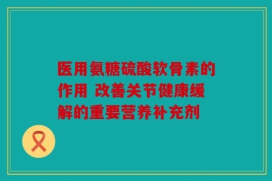 医用氨糖硫酸软骨素的作用 改善关节健康缓解的重要营养补充剂