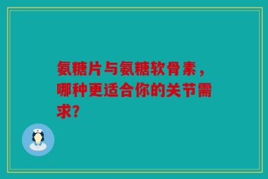 氨糖片与氨糖软骨素，哪种更适合你的关节需求？
