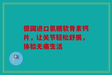 德国进口氨糖软骨素钙片，让关节轻松舒展，体验无痛生活