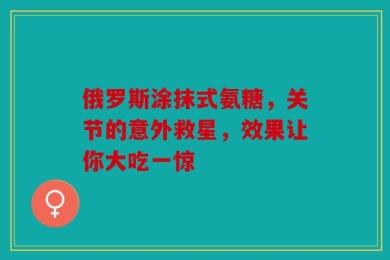 俄罗斯涂抹式氨糖，关节的意外救星，效果让你大吃一惊