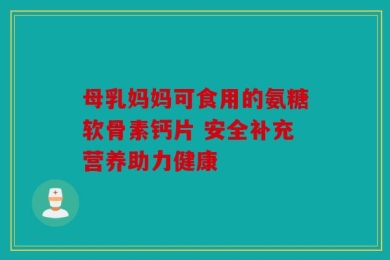 母乳妈妈可食用的氨糖软骨素钙片 安全补充营养助力健康