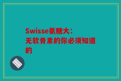 Swisse氨糖大：无软骨素的你必须知道的