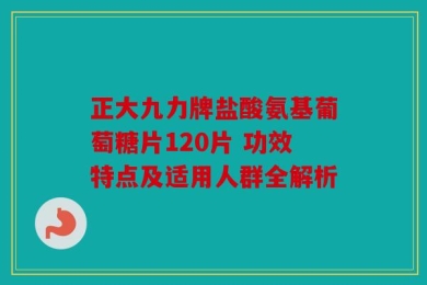正大九力牌盐酸氨基葡萄糖片120片 功效特点及适用人群全解析