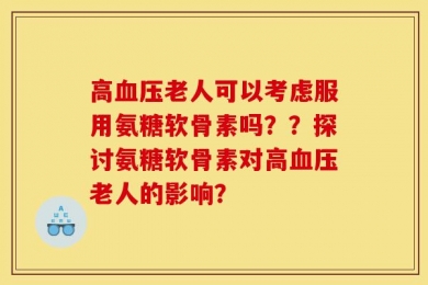 高血压老人可以考虑服用氨糖软骨素吗？？探讨氨糖软骨素对高血压老人的影响？