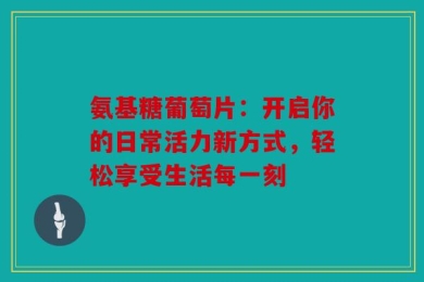 氨基糖葡萄片：开启你的日常活力新方式，轻松享受生活每一刻
