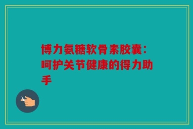 博力氨糖软骨素胶囊：呵护关节健康的得力助手