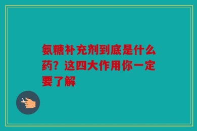 氨糖补充剂到底是什么药？这四大作用你一定要了解