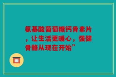 氨基酸葡萄糖钙骨素片，让生活更暖心，强健骨骼从现在开始”