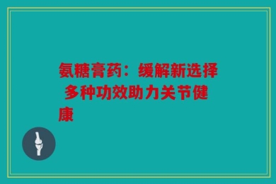 氨糖膏药：缓解新选择 多种功效助力关节健康