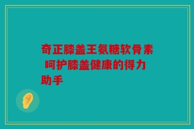 奇正膝盖王氨糖软骨素 呵护膝盖健康的得力助手