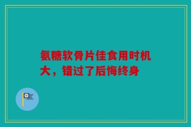 氨糖软骨片佳食用时机大，错过了后悔终身