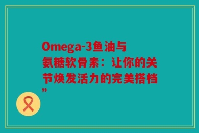 Omega-3鱼油与氨糖软骨素：让你的关节焕发活力的完美搭档”