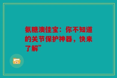 氨糖澳佳宝：你不知道的关节保护神器，快来了解”