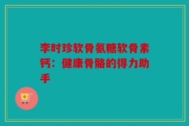 李时珍软骨氨糖软骨素钙：健康骨骼的得力助手