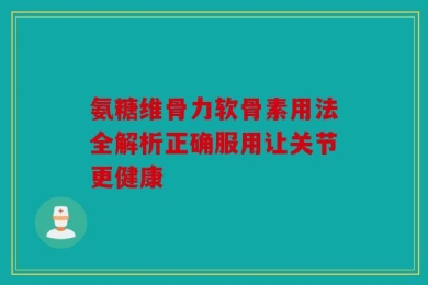 氨糖维骨力软骨素用法全解析正确服用让关节更健康