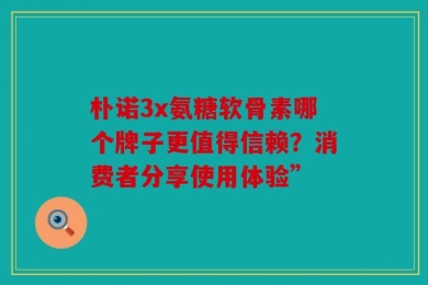 朴诺3x氨糖软骨素哪个牌子更值得信赖？消费者分享使用体验”