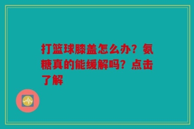 打篮球膝盖怎么办？氨糖真的能缓解吗？点击了解