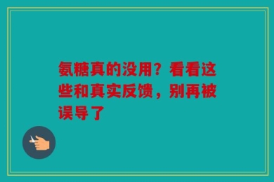 氨糖真的没用？看看这些和真实反馈，别再被误导了