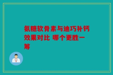 氨糖软骨素与迪巧补钙效果对比 哪个更胜一筹