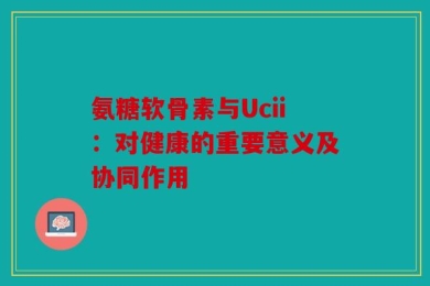 氨糖软骨素与Ucii：对健康的重要意义及协同作用
