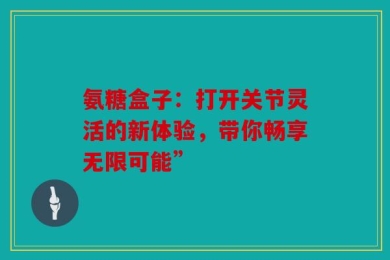 氨糖盒子：打开关节灵活的新体验，带你畅享无限可能”