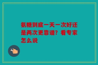 氨糖到底一天一次好还是两次更靠谱？看专家怎么说