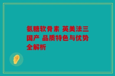 氨糖软骨素 英美法三国产 品质特色与优势全解析