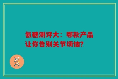 氨糖测评大：哪款产品让你告别关节烦恼？