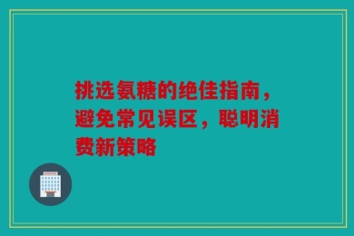挑选氨糖的绝佳指南，避免常见误区，聪明消费新策略