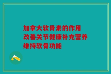 加拿大软骨素的作用 改善关节健康补充营养维持软骨功能