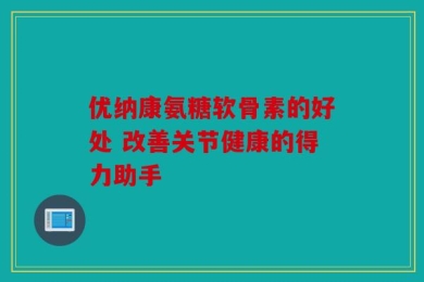 优纳康氨糖软骨素的好处 改善关节健康的得力助手