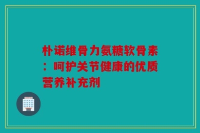 朴诺维骨力氨糖软骨素：呵护关节健康的优质营养补充剂