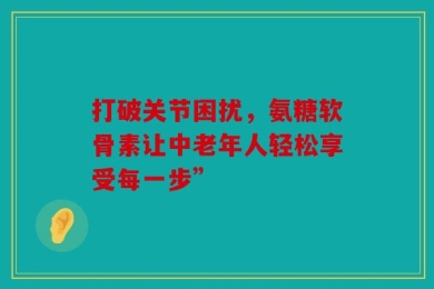 打破关节困扰，氨糖软骨素让中老年人轻松享受每一步”