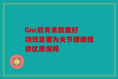 Gnc软骨素胶囊好 功效显著为关节健康提供优质保障