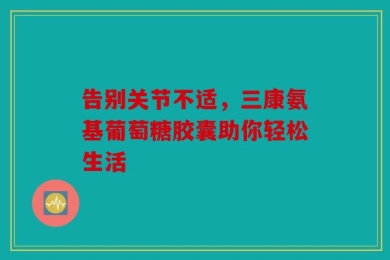 告别关节不适，三康氨基葡萄糖胶囊助你轻松生活