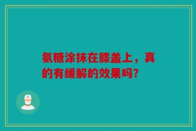 氨糖涂抹在膝盖上，真的有缓解的效果吗？