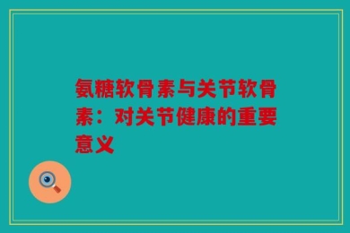 氨糖软骨素与关节软骨素：对关节健康的重要意义