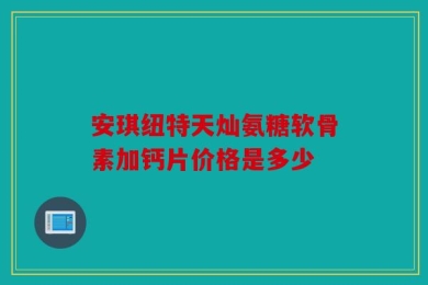 安琪纽特天灿氨糖软骨素加钙片价格是多少
