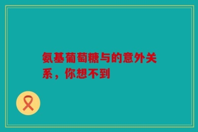 氨基葡萄糖与的意外关系，你想不到