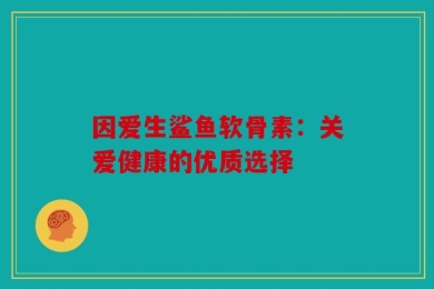 因爱生鲨鱼软骨素：关爱健康的优质选择