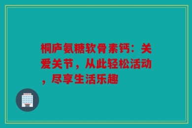 桐庐氨糖软骨素钙：关爱关节，从此轻松活动，尽享生活乐趣