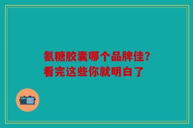 氨糖胶囊哪个品牌佳？看完这些你就明白了