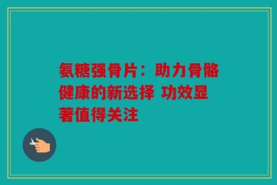 氨糖强骨片：助力骨骼健康的新选择 功效显著值得关注